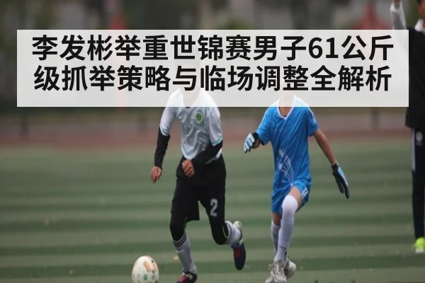李发彬举重世锦赛男子61公斤级抓举策略与临场调整全解析