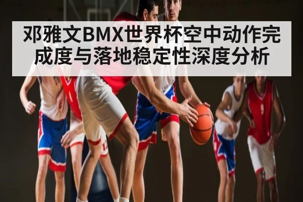 邓雅文BMX世界杯空中动作完成度与落地稳定性深度分析