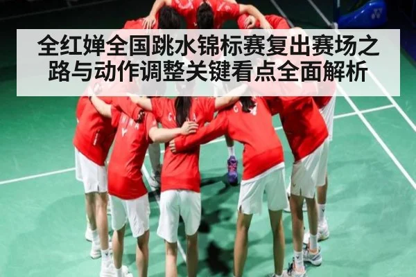 全红婵全国跳水锦标赛复出赛场之路与动作调整关键看点全面解析